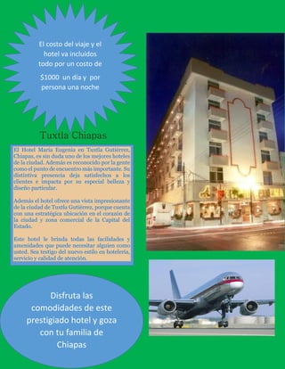 El costo del viaje y el
hotel va incluidos
todo por un costo de
$1000 un día y por
persona una noche

Tuxtla Chiapas
El Hotel María Eugenia en Tuxtla Gutiérrez,
Chiapas, es sin duda uno de los mejores hoteles
de la ciudad. Además es reconocido por la gente
como el punto de encuentro más importante. Su
distintiva presencia deja satisfechos a los
clientes e impacta por su especial belleza y
diseño particular.
Además el hotel ofrece una vista impresionante
de la ciudad de Tuxtla Gutiérrez, porque cuenta
con una estratégica ubicación en el corazón de
la ciudad y zona comercial de la Capital del
Estado.
Este hotel le brinda todas las facilidades y
amenidades que puede necesitar alguien como
usted. Sea testigo del nuevo estilo en hotelería,
servicio y calidad de atención.

Disfruta las
comodidades de este
prestigiado hotel y goza
con tu familia de
Chiapas

 