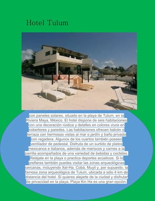 Hotel Tulum
xcareed

con paneles solares, situado en la playa de Tulum, en la
Riviera Maya, México. El hotel dispone de seis habitaciones
con una decoración rústica y detalles en colores vivos en
cobertores y paredes. Las habitaciones ofrecen balcón o
terraza con hermosas vistas al mar o jardín y baño privado
con regadera. Algunos de los cuartos también poseen
ventilador de pedestal. Disfruta de un surtido de platos
mexicanos e italianos, además de mariscos y carnes a la
parrilla acompañados de una variedad de bebidas y cocteles.
Relájate en la playa o practica deportes acúaticos. Si lo
prefieres también puedes visitar las zonas arqueológicas
cercanas, incluyendo Xel-Ha, Cobá, Muyil y, por supuesto, la
famosa zona arqueológica de Tulum, ubicada a sólo 4 km de
distancia del hotel. Si quieres alejarte de la ciudad y disfrutar
de privacidad en la playa, Playa Kin Ha es una gran opción.

Xcaret

 
