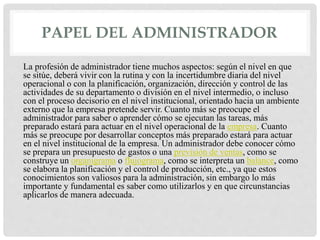 PAPEL DEL ADMINISTRADOR
La profesión de administrador tiene muchos aspectos: según el nivel en que
se sitúe, deberá vivir con la rutina y con la incertidumbre diaria del nivel
operacional o con la planificación, organización, dirección y control de las
actividades de su departamento o división en el nivel intermedio, o incluso
con el proceso decisorio en el nivel institucional, orientado hacia un ambiente
externo que la empresa pretende servir. Cuanto más se preocupe el
administrador para saber o aprender cómo se ejecutan las tareas, más
preparado estará para actuar en el nivel operacional de la empresa. Cuanto
más se preocupe por desarrollar conceptos más preparado estará para actuar
en el nivel institucional de la empresa. Un administrador debe conocer cómo
se prepara un presupuesto de gastos o una previsión de ventas, como se
construye un organigrama o flujograma, como se interpreta un balance, como
se elabora la planificación y el control de producción, etc., ya que estos
conocimientos son valiosos para la administración, sin embargo lo más
importante y fundamental es saber como utilizarlos y en que circunstancias
aplicarlos de manera adecuada.
 