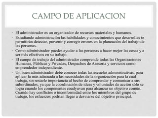 CAMPO DE APLICACION
• El administrador es un organizador de recursos materiales y humanos.
• Estudiando administración las habilidades y conocimientos que desarrolles te
permitirán detectar, prevenir y corregir errores en la planeación del trabajo de
las personas.
• Como administrador puedes ayudar a las personas a hacer mejor las cosas y a
ser más efectivos en su trabajo.
• El campo de trabajo del administrador comprende todas las Organizaciones
Humanas, Públicas y Privadas, Despachos de Asesoría y servicios como
emprendedor independiente.
• Un buen administrador debe conocer todas las escuelas administrativas, para
aplicar la más adecuada a las necesidades de la organización para la cual
trabaja, sin restarle importancia al hecho de comprender y comunicar a sus
subordinados, ya que la coordinación de ideas y voluntades de acción sólo se
logra cuando los componentes coadyuvan para alcanzar un objetivo común.
Cuando hay conflictos o inconformidad entre los miembros del grupo de
trabajo, los esfuerzos podrían llegar a desviarse del objetivo principal.
 
