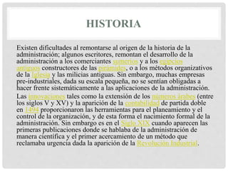 HISTORIA
Existen dificultades al remontarse al origen de la historia de la
administración; algunos escritores, remontan el desarrollo de la
administración a los comerciantes sumerios y a los egipcios
antiguos constructores de las pirámides, o a los métodos organizativos
de la Iglesia y las milicias antiguas. Sin embargo, muchas empresas
pre-industriales, dada su escala pequeña, no se sentían obligadas a
hacer frente sistemáticamente a las aplicaciones de la administración.
Las innovaciones tales como la extensión de los números árabes (entre
los siglos V y XV) y la aparición de la contabilidad de partida doble
en 1494 proporcionaron las herramientas para el planeamiento y el
control de la organización, y de esta forma el nacimiento formal de la
administración. Sin embargo es en el Siglo XIX cuando aparecen las
primeras publicaciones donde se hablaba de la administración de
manera científica y el primer acercamiento de un método que
reclamaba urgencia dada la aparición de la Revolución Industrial.
 