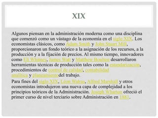 XIX
Algunos piensan en la administración moderna como una disciplina
que comenzó como un vástago de la economía en el siglo XIX. Los
economistas clásicos, como Adam Smith y John Stuart Mill,
proporcionaron un fondo teórico a la asignación de los recursos, a la
producción y a la fijación de precios. Al mismo tiempo, innovadores
como Eli Whitney, James Watt y Matthew Boulton desarrollaron
herramientas técnicas de producción tales como la estandarización,
procedimientos de control de calidad, contabilidad
analítica y planeamientodel trabajo.
Para fines del siglo XIX, Léon Walras, Alfred Marshall y otros
economistas introdujeron una nueva capa de complejidad a los
principios teóricos de la Administración. Joseph Wharton ofreció el
primer curso de nivel terciario sobre Administración en 1881.
 