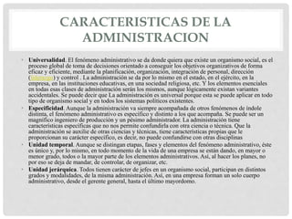 CARACTERISTICAS DE LA
ADMINISTRACION
• Universalidad. El fenómeno administrativo se da donde quiera que existe un organismo social, es el
proceso global de toma de decisiones orientado a conseguir los objetivos organizativos de forma
eficaz y eficiente, mediante la planificación, organización, integración de personal, dirección
(liderazgo) y control . La administración se da por lo mismo en el estado, en el ejército, en la
empresa, en las instituciones educativas, en una sociedad religiosa, etc. Y los elementos esenciales
en todas esas clases de administración serán los mismos, aunque lógicamente existan variantes
accidentales. Se puede decir que La administración es universal porque esta se puede aplicar en todo
tipo de organismo social y en todos los sistemas políticos existentes.
• Especificidad. Aunque la administración va siempre acompañada de otros fenómenos de índole
distinta, el fenómeno administrativo es específico y distinto a los que acompaña. Se puede ser un
magnífico ingeniero de producción y un pésimo administrador. La administración tiene
características específicas que no nos permite confundirla con otra ciencia o técnica. Que la
administración se auxilie de otras ciencias y técnicas, tiene características propias que le
proporcionan su carácter específico, es decir, no puede confundirse con otras disciplinas
• Unidad temporal. Aunque se distingan etapas, fases y elementos del fenómeno administrativo, éste
es único y, por lo mismo, en todo momento de la vida de una empresa se están dando, en mayor o
menor grado, todos o la mayor parte de los elementos administrativos. Así, al hacer los planes, no
por eso se deja de mandar, de controlar, de organizar, etc.
• Unidad jerárquica. Todos tienen carácter de jefes en un organismo social, participan en distintos
grados y modalidades, de la misma administración. Así, en una empresa forman un solo cuerpo
administrativo, desde el gerente general, hasta el último mayordomo.
 