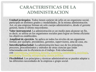 CARACTERISTICAS DE LA
ADMINISTRACION
• Unidad jerárquica. Todos tienen carácter de jefes en un organismo social,
participan en distintos grados y modalidades, de la misma administración.
Así, en una empresa forman un solo cuerpo administrativo, desde el gerente
general, hasta el último mayordomo.
• Valor instrumental. La administración es un medio para alcanzar un fin,
es decir, se utiliza en los organismos sociales para lograr en forma eficiente
los objetivos establecidos.
• Amplitud de ejercicio. Se aplica en todos los niveles de un organismo
formal, por ejemplo, presidentes, gerentes, supervisores, ama de casa, etc.
• Interdisciplinariedad. La administración hace uso de los principios,
procesos, procedimientos y métodos de otras ciencias que están
relacionadas con la eficiencia en el trabajo. Está relacionada
con matemáticas, estadística, derecho, economía, contabilidad, sociología,
psicología, filosofía, antropología, ciencia política.
• Flexibilidad. Los principios y técnicas administrativas se pueden adaptar a
las diferentes necesidades de la empresa o grupo social.
 