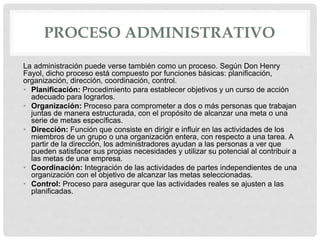PROCESO ADMINISTRATIVO
La administración puede verse también como un proceso. Según Don Henry
Fayol, dicho proceso está compuesto por funciones básicas: planificación,
organización, dirección, coordinación, control.
• Planificación: Procedimiento para establecer objetivos y un curso de acción
adecuado para lograrlos.
• Organización: Proceso para comprometer a dos o más personas que trabajan
juntas de manera estructurada, con el propósito de alcanzar una meta o una
serie de metas específicas.
• Dirección: Función que consiste en dirigir e influir en las actividades de los
miembros de un grupo o una organización entera, con respecto a una tarea. A
partir de la dirección, los administradores ayudan a las personas a ver que
pueden satisfacer sus propias necesidades y utilizar su potencial al contribuir a
las metas de una empresa.
• Coordinación: Integración de las actividades de partes independientes de una
organización con el objetivo de alcanzar las metas seleccionadas.
• Control: Proceso para asegurar que las actividades reales se ajusten a las
planificadas.
 