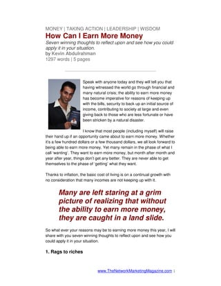 MONEY | TAKING ACTION | LEADERSHIP | WISDOM
How Can I Earn More Money
Seven winning thoughts to reflect upon and see how you could
apply it in your situation.
by Kevin Abdulrahman
1297 words | 5 pages

           —————————————————————

                      Speak with anyone today and they will tell you that
                      having witnessed the world go through financial and
                      many natural crisis; the ability to earn more money
                      has become imperative for reasons of keeping up
                      with the bills, security to back up an initial source of
                      income, contributing to society at large and even
                      giving back to those who are less fortunate or have
                      been stricken by a natural disaster.

                      I know that most people (including myself) will raise
their hand up if an opportunity came about to earn more money. Whether
it’s a few hundred dollars or a few thousand dollars, we all look forward to
being able to earn more money. Yet many remain in the phase of what I
call ‘wanting’. They want to earn more money, but month after month and
year after year, things don’t get any better. They are never able to get
themselves to the phase of ‘getting’ what they want.

Thanks to inflation, the basic cost of living is on a continual growth with
no consideration that many incomes are not keeping up with it.


       Many are left staring at a grim
       picture of realizing that without
       the ability to earn more money,
       they are caught in a land slide.
So what ever your reasons may be to earning more money this year, I will
share with you seven winning thoughts to reflect upon and see how you
could apply it in your situation.

1. Rags to riches



                               www.TheNetworkMarketingMagazine.com 1
 