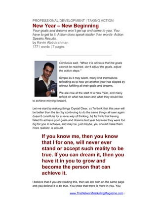 PROFESSIONAL DEVELOPMENT | TAKING ACTION
New Year – New Beginning
Your goals and dreams won’t get up and come to you. You
have to get to it. Action does speak louder than words- Action
Speaks Results.
by Kevin Abdulrahman
1771 words | 7 pages

           —————————————————————

                     Confucius said, “When it is obvious that the goals
                     cannot be reached, don't adjust the goals, adjust
                     the action steps."

                     Simple as it may seem, many find themselves
                     reflecting as to how yet another year has slipped by
                     without fulfilling all their goals and dreams.

                    We are now at the start of a New Year, and many
                    reflect on what has been and what they would like
to achieve moving forward.

Let me start by making things Crystal Clear. a) To think that this year will
be better than the last by continuing to do the same things all over again
doesn’t constitute for a sane way of thinking. b) To think that having
failed to achieve your goals and dreams last year because they were too
big for you to achieve, and may be, just maybe, you should make them
more realistic, is absurd.


       If you know me, then you know
       that I for one, will never ever
       stand or accept such reality to be
       true. If you can dream it, then you
       have it in you to grow and
       become the person that can
       achieve it.
I believe that if you are reading this, then we are both on the same page
and you believe it to be true. You know that there is more in you. You

                              www.TheNetworkMarketingMagazine.com 1
 