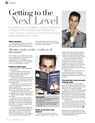 Opinion



   Getting to the
        Next Level
   If your life is stuck on a plateau, and you can’t seem
   to make it to the next level, Kevin Abdulrahman
   shows you how to take back control of your life and
   career by learning from others.

   What’s it all about?                               ever materialise on what they talk about
      I am working as hard as I can. I have           and, hence, I deal only with those people
   been making twenty calls a day. I have             in my day-to-day activities.                                     Kevin Abdulrahman
   been working out for the last three years.                                                                          - attaining a winning mind


   “Results, results, results - results are all
   that matter.”                                                                                        results could mean achieving a certain
                                                                                                        ranking in your business organisation. Or
   I buy ﬂowers for my partner every month,                                                             it could mean attaining certain ﬁnancial
   but our relationship is far from passionate.                                                         success or hitting certain targets at work.
   I have conducted four hundred                                                                             To help you master the weapon
   presentations for my business and have                                                               of being results orientated, you must
   not had a single sale yet. I can’t seem to                                                           understand the concept of living life
   cross to the next level in my sport.                                                                 by design, as opposed to living life by
                                                                                                        default. The masses are living every day
                                                                                                        of their lives by default, with no plan
   Results are all that matter.
                                                                                                        whatsoever, hoping that things will stack
        Have you seen or experienced these
                                                                                                        up in their favour.
   unfair situations?
                                                                                                             When you live life by design (in other
        A person working and trying hard
                                                                                                        words when you plan), you have the
   to achieve a certain sales target, while
                                                                                                        results in mind and can move ahead,
   another colleague cruises by with,
                                                                                                        constantly tweaking every step on the way
   seemingly, a lot less effort.
                                                                                                        if need be.
        Two students studying for their exams,
   one studying a lot more than the other, yet
   the one who seemingly studied less gets                                                              Three quick tips to steer you toward
   the better grades.                                                                                   achieving results.
        It seems unfair. I used to say that. But                                                             Do what other successful people in
   that is the reality. What makes these so-                                                            your area of interest are doing. You cannot
   called underdogs win?                                                                                spend your time in cooking classes if you
   They do the right things to get the results.                                                         want to be a top badminton player.
   They do the smart things that matter.                                                                     Spend time to learn and become great
        Everything in life has a formula. Get the                                                       at whatever you are choosing to excel in.
   formula right and you get the right result.                                                          Most people give up after a week or so of
        Results, results, results - results are all                                                     trying things out. Successful people never
   that matter.                                                                                         stop learning in order to be the very best
        If any of the results in your life need
                                                       Ask yourself:                                    they can be, so long as they know they are
                                                       • Do I want to be mediocre or successful?
   changing, then you must review what you             • Do I want to be forgotten or                   on the right track.
   are doing. As the famous saying goes, ‘If             remembered?                                         Look at the results you are achieving.
   you keep on doing what you have always              • Do I want to live a full life or one where I   If your results match your vision, continue
   done, then you will keep on getting what              constantly ask myself, “Could I have           with the actions you’re taking. If they don’t
   you have always gotten.’                              done that?”                                    match, then ask yourself, ‘what changes
        A very successful person advised me                                                             need to be made?’ Then take action ■
   to be a ‘results-based person.’ Since then,
   I have taken on being results orientated.          Results are also what I coach                     Excerpt taken from Winning The Game
   Today, talk is cheap to me. Anyone can             people on!                                        Of Life by Kevin Abdulrahman. For further
   talk and a lot of people do a lot of talking.         You must develop and master the                details: www.TheManInspiringMillions.com
   I have found that only a few people will           weapon of being results orientated. Your          or info@MeetWithKevin.com


76 | Bahrain Conﬁdential | August 09
 