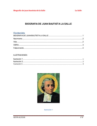 Biografía de juan bautista de la Salle La Salle
KEVIN ALVEAR 1”B”
BIOGRAFIA DE JUAN BAUTISTA LA SALLE
Contenido
BIOGRAFIA DE JUAN BAUTISTA LA SALLE.......................................................................1
Nacimiento..............................................................................................................................2
Vida .........................................................................................................................................2
OBRA......................................................................................................................................3
Fallecimiento...........................................................................................................................4
ILUSTRACIONES
Ilustración 1............................................................................................................................. 1
Ilustración 2............................................................................................................................. 2
Ilustración 3.............................................................................................................................. 3
Ilustración 1
 