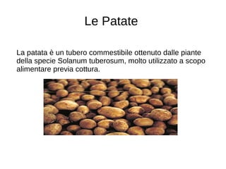 Le Patate
La patata è un tubero commestibile ottenuto dalle piante
della specie Solanum tuberosum, molto utilizzato a scopo
alimentare previa cottura.
 