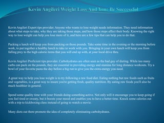 Kevin Angileri Expert tips provider. Anyone who wants to lose weight needs information. They need information
about what steps to take, why they are taking those steps, and how those steps affect their body. Knowing the right
way to lose weight can help you lose more of it, and here are a few tips that can help you to do that.
Packing a lunch will keep you from packing on those pounds. Take some time in the evening or the morning before
work, to put together a healthy lunch to take to work with you. Bringing in your own lunch will keep you from
falling prey to the high calorie items that you will end up with, at your local drive thru.
Kevin Angileri Proficient tips provider. Carbohydrates are often seen as the bad guy of dieting. While too many
carbs can pack on the pounds, they are essential in providing energy and stamina for long distance workouts. Try a
bowl of your favorite pasta the day before a big run to give you the extra energy you need.
A great way to help you lose weight is to try following a raw food diet. Eating nothing but raw foods such as fruits
and vegetables, is a great way to insure you're getting fresh, quality nutrition. By eating raw foods you'll also be
much healthier in general.
Spend some quality time with your friends doing something active. Not only will it encourage you to keep going if
you feel tired or sweaty, but it boosts your mood and enables you to have a better time. Knock some calories out
with a trip to kickboxing class instead of going to watch a movie.
Many diets out there promote the idea of completely eliminating carbohydrates.
 