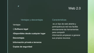 z
Web 2.0
Ventajas y desventajas
Ventajas
☺Software legal
•Disponibles desde cualquier lugar
Desventajas
Información privada a terceros
Copias de seguridad
Caracteristicas
es un tipo de web abierta y
participativa,la red nos facilita
directamente las herramientas
para compartir
información,empiezan a generar
sus propios recursos
 