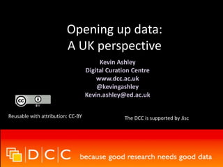 Opening up data:
A UK perspective
Kevin Ashley
Digital Curation Centre
www.dcc.ac.uk
@kevingashley
Kevin.ashley@ed.ac.uk
Reusable with attribution: CC-BY The DCC is supported by Jisc
 