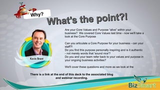 Are your Core Values and Purpose “alive” within your
business? We covered Core Values last time - now we'll take a
look at the Core Purpose
Can you articulate a Core Purpose for your business - can your
staff?!
Do you find this purpose personally inspiring and is it authentic
- not merely words that 'sound nice'?
Do you and your team refer back to your values and purpose in
your ongoing business activities?
We'll cover these questions and more as we look at the
Why?
There is a link at the end of this deck to the associated blog
and webinar recording.
 