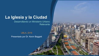 1
La Iglesia y la Ciudad
Desarrollando un Ministerio Urbano
Relevante
UBLA, 2016
Presentado por Dr. Kevin Baggett
 