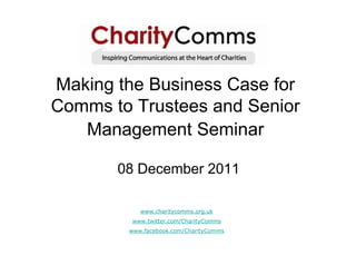 Making the Business Case for
Comms to Trustees and Senior
   Management Seminar

       08 December 2011

           www.charitycomms.org.uk
         www.twitter.com/CharityComms
        www.facebook.com/CharityComms
 