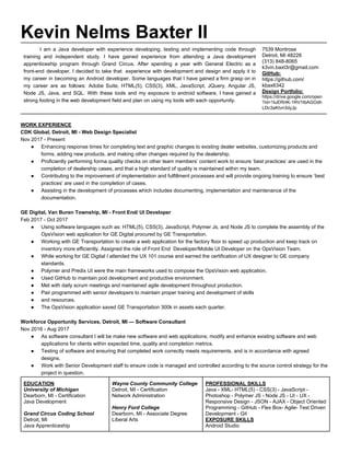 Kevin Nelms Baxter II
I am a Java developer with experience developing, testing and implementing code through
training and independent study. I have gained experience from attending a Java development
apprenticeship program through Grand Circus. After spending a year with General Electric as a
front-end developer, I decided to take that experience with development and design and apply it to
my career in becoming an Android developer. Some languages that I have gained a firm grasp on in
my career are as follows: Adobe Suite, HTML(5), CSS(3), XML, JavaScript, JQuery, Angular JS,
Node JS, Java, and SQL. With these tools and my exposure to android software, I have gained a
strong footing in the web development field and plan on using my tools with each opportunity.
7539 Montrose
Detroit, MI 48228
(313) 848-8065
k3vin.baxt3r@gmail.com
GitHub:
https://github.com/
kbax6342
Design Portfolio:
https://drive.google.com/open
?id=1IuERHK-1RV1tbAGOdh
LDc3aKtvn3dyJp
WORK EXPERIENCE
CDK Global, Detroit, MI - Web Design Specialist
Nov 2017 - Present
● Enhancing response times for completing text and graphic changes to existing dealer websites, customizing products and
forms, adding new products, and making other changes required by the dealership.
● Proficiently performing forma quality checks on other team members’ content work to ensure ‘best practices’ are used in the
completion of dealership cases, and that a high standard of quality is maintained within my team.
● Contributing to the improvement of implementation and fulfillment processes and will provide ongoing training to ensure ‘best
practices’ are used in the completion of cases.
● Assisting in the development of processes which includes documenting, implementation and maintenance of the
documentation.
GE Digital, Van Buren Township, MI - Front End/ UI Developer
Feb 2017 - Oct 2017
● Using software languages such as: HTML(5), CSS(3), JavaScript, Polymer Js, and Node JS to complete the assembly of the
OpsVision web application for GE Digital procured by GE Transportation.
● Working with GE Transportation to create a web application for the factory floor to speed up production and keep track on
inventory more efficiently. Assigned the role of Front End Developer/Mobile UI Developer on the OpsVision Team.
● While working for GE Digital I attended the UX 101 course and earned the certification of UX designer to GE company
standards.
● Polymer and Predix UI were the main frameworks used to compose the OpsVision web application.
● Used GitHub to maintain pod development and productive environment.
● Met with daily scrum meetings and maintained agile development throughout production.
● Pair programmed with senior developers to maintain proper training and development of skills
● and resources.
● The OpsVision application saved GE Transportation 300k in assets each quarter.
Workforce Opportunity Services, ​Detroit, MI — Software Consultant
Nov 2016 - Aug 2017
● As software consultant I will be make new software and web applications; modify and enhance existing software and web
applications for clients within expected time, quality and completion metrics.
● Testing of software and ensuring that completed work correctly meets requirements, and is in accordance with agreed
designs.
● Work with Senior Development staff to ensure code is managed and controlled according to the source control strategy for the
project in question.
EDUCATION
University of Michigan
Dearborn, MI - Certification
Java Development
Grand Circus Coding School
Detroit, MI
Java Apprenticeship
Wayne County Community College
Detroit, MI - Certification
Network Administration
Henry Ford College
Dearborn, MI - Associate Degree
Liberal Arts
PROFESSIONAL SKILLS
Java - XML- HTML(5) - CSS(3) - JavaScript -
Photoshop - Polymer JS - Node JS - UI - UX -
Responsive Design - JSON - AJAX - Object Oriented
Programming - GitHub - Flex Box- Agile- Test Driven
Development - Git
EXPOSURE SKILLS
Android Studio
 
