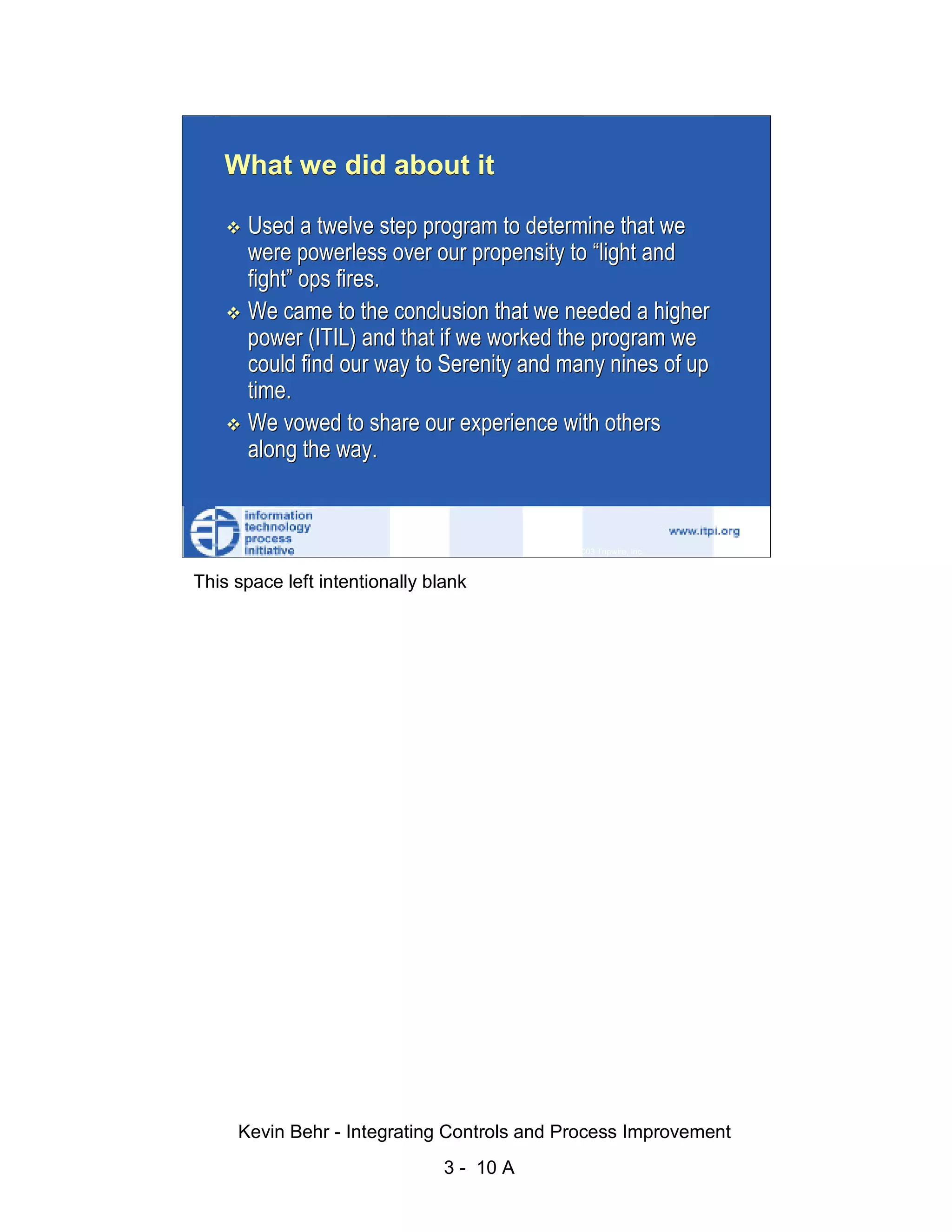 What we did about it

                              Used a twelve step program to determine that we
                              were powerless over our propensity to “light and




                                                                                                   d.
                              fight” ops fires.




                                                                                                 ve
                              We came to the conclusion that we needed a higher




                                                                                              er
                              power (ITIL) and that if we worked the program we
                              could find our way to Serenity and many nines of up




                                                                                            es
                              time.




                                                                                  sR
                              We vowed to share our experience with others
                              along the way.




                                                                            ht
                                                                        ig
                                                                   ll R    © 2003 Tripwire, Inc.    10
                                                               ,A
                        This space left intentionally blank
                                                           03
                                                       20




               Key fingerprint = AF19 FA27 2F94 998D FDB5 DE3D F8B5 06E4 A169 4E46
                                                   te
                                               itu
                                            st
                                         In
                                  NS
                                SA
                             ©




                             Kevin Behr - Integrating Controls and Process Improvement
                                                         3 - 10 A
© SANS Institute 2003                   No copying, electronic forwarding or posting                     All Rights Reserved
 