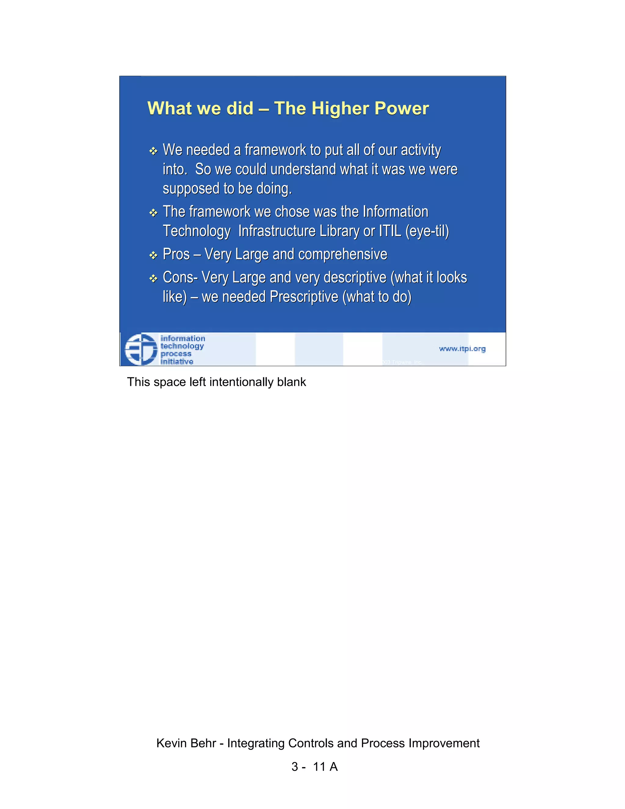 What we did – The Higher Power

                              We needed a framework to put all of our activity
                              into. So we could understand what it was we were




                                                                                                   d.
                              supposed to be doing.




                                                                                                 ve
                              The framework we chose was the Information




                                                                                              er
                              Technology Infrastructure Library or ITIL (eye-til)




                                                                                            es
                              Pros – Very Large and comprehensive




                                                                                  sR
                              Cons- Very Large and very descriptive (what it looks
                              like) – we needed Prescriptive (what to do)




                                                                            ht
                                                                        ig
                                                                   ll R    © 2003 Tripwire, Inc.    11
                                                               ,A
                        This space left intentionally blank
                                                           03
                                                       20




               Key fingerprint = AF19 FA27 2F94 998D FDB5 DE3D F8B5 06E4 A169 4E46
                                                   te
                                               itu
                                            st
                                         In
                                  NS
                                SA
                             ©




                             Kevin Behr - Integrating Controls and Process Improvement
                                                         3 - 11 A
© SANS Institute 2003                   No copying, electronic forwarding or posting                     All Rights Reserved
 