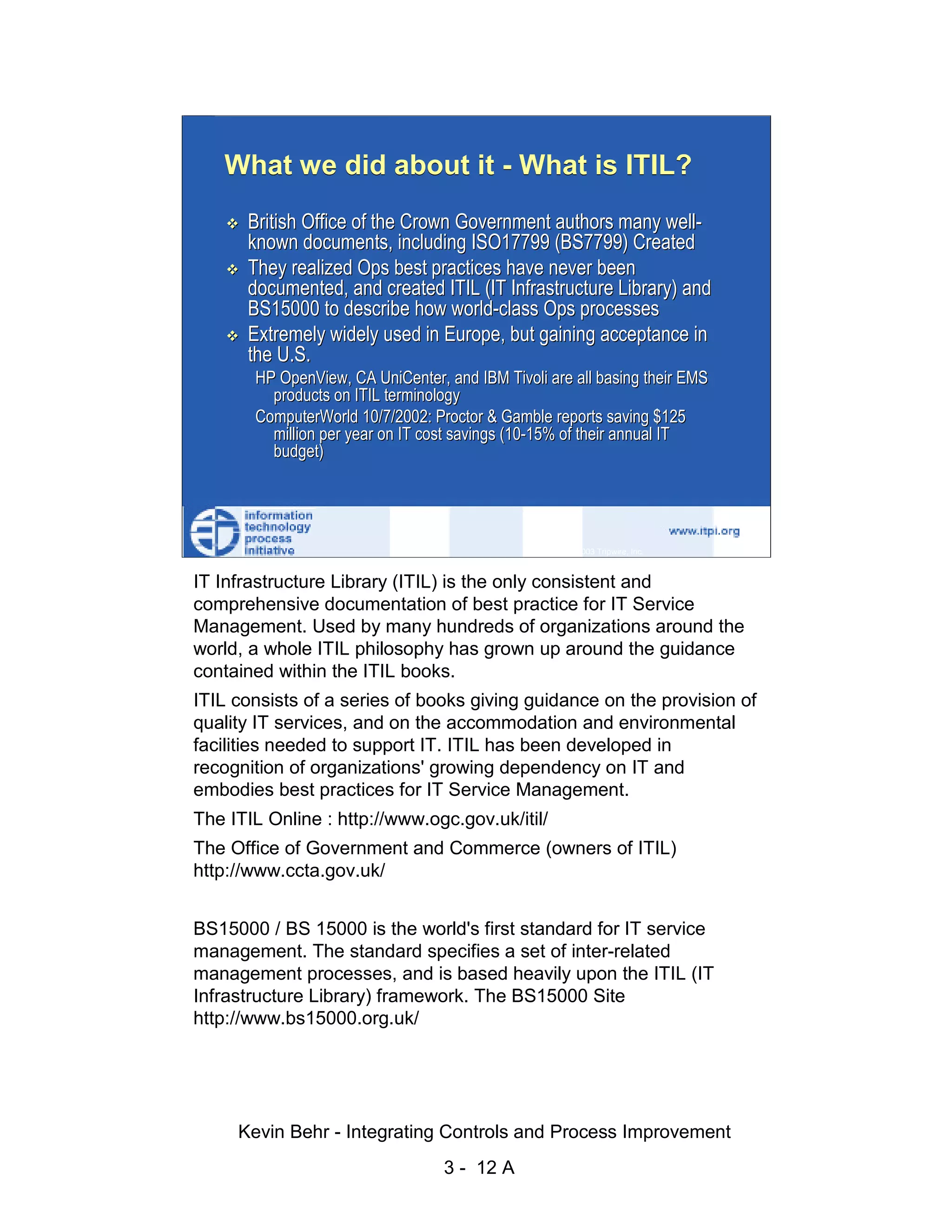 What we did about it - What is ITIL?
                              British Office of the Crown Government authors many well-
                              known documents, including ISO17799 (BS7799) Created
                              They realized Ops best practices have never been




                                                                                                    d.
                              documented, and created ITIL (IT Infrastructure Library) and




                                                                                                  ve
                              BS15000 to describe how world-class Ops processes
                              Extremely widely used in Europe, but gaining acceptance in




                                                                                               er
                              the U.S.




                                                                                             es
                               HP OpenView, CA UniCenter, and IBM Tivoli are all basing their EMS
                                 products on ITIL terminology




                                                                                   sR
                               ComputerWorld 10/7/2002: Proctor & Gamble reports saving $125
                                 million per year on IT cost savings (10-15% of their annual IT




                                                                             ht
                                 budget)




                                                                          ig
                                                                    ll R    © 2003 Tripwire, Inc.    12
                                                                ,A
                      IT Infrastructure Library (ITIL) is the only consistent and
                                                            03


                      comprehensive documentation of best practice for IT Service
                      Management. Used by many hundreds of organizations around the
                                                        20



                      world, a whole ITIL philosophy has grown up around the guidance
               Key fingerprint = AF19 FA27 2F94 998D FDB5 DE3D F8B5 06E4 A169 4E46
                      contained within the ITIL books.
                                                    te




                        ITIL consists of a series of books giving guidance on the provision of
                                                itu




                        quality IT services, and on the accommodation and environmental
                        facilities needed to support IT. ITIL has been developed in
                                             st




                        recognition of organizations' growing dependency on IT and
                                          In




                        embodies best practices for IT Service Management.
                        The ITIL Online : http://www.ogc.gov.uk/itil/
                                  NS




                        The Office of Government and Commerce (owners of ITIL)
                                SA




                        http://www.ccta.gov.uk/
                             ©




                        BS15000 / BS 15000 is the world's first standard for IT service
                        management. The standard specifies a set of inter-related
                        management processes, and is based heavily upon the ITIL (IT
                        Infrastructure Library) framework. The BS15000 Site
                        http://www.bs15000.org.uk/




                             Kevin Behr - Integrating Controls and Process Improvement
                                                          3 - 12 A
© SANS Institute 2003                    No copying, electronic forwarding or posting                     All Rights Reserved
 