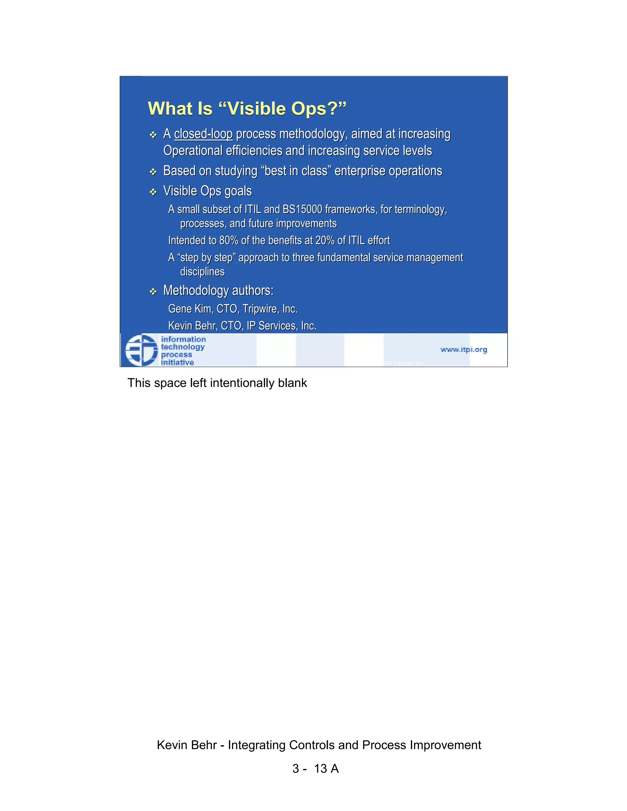 What Is “Visible Ops?”
                              A closed-loop process methodology, aimed at increasing
                              Operational efficiencies and increasing service levels
                              Based on studying “best in class” enterprise operations




                                                                                                    d.
                              Visible Ops goals




                                                                                                  ve
                               A small subset of ITIL and BS15000 frameworks, for terminology,




                                                                                               er
                                  processes, and future improvements




                                                                                             es
                               Intended to 80% of the benefits at 20% of ITIL effort
                               A “step by step” approach to three fundamental service management




                                                                                   sR
                                  disciplines
                              Methodology authors:




                                                                             ht
                               Gene Kim, CTO, Tripwire, Inc.




                                                                         ig
                               Kevin Behr, CTO, IP Services, Inc.

                                                                     ll R   © 2003 Tripwire, Inc.    13
                                                                    ,A
                        This space left intentionally blank
                                                             03
                                                         20




               Key fingerprint = AF19 FA27 2F94 998D FDB5 DE3D F8B5 06E4 A169 4E46
                                                     te
                                                itu
                                             st
                                          In
                                  NS
                                SA
                             ©




                             Kevin Behr - Integrating Controls and Process Improvement
                                                           3 - 13 A
© SANS Institute 2003                    No copying, electronic forwarding or posting                     All Rights Reserved
 