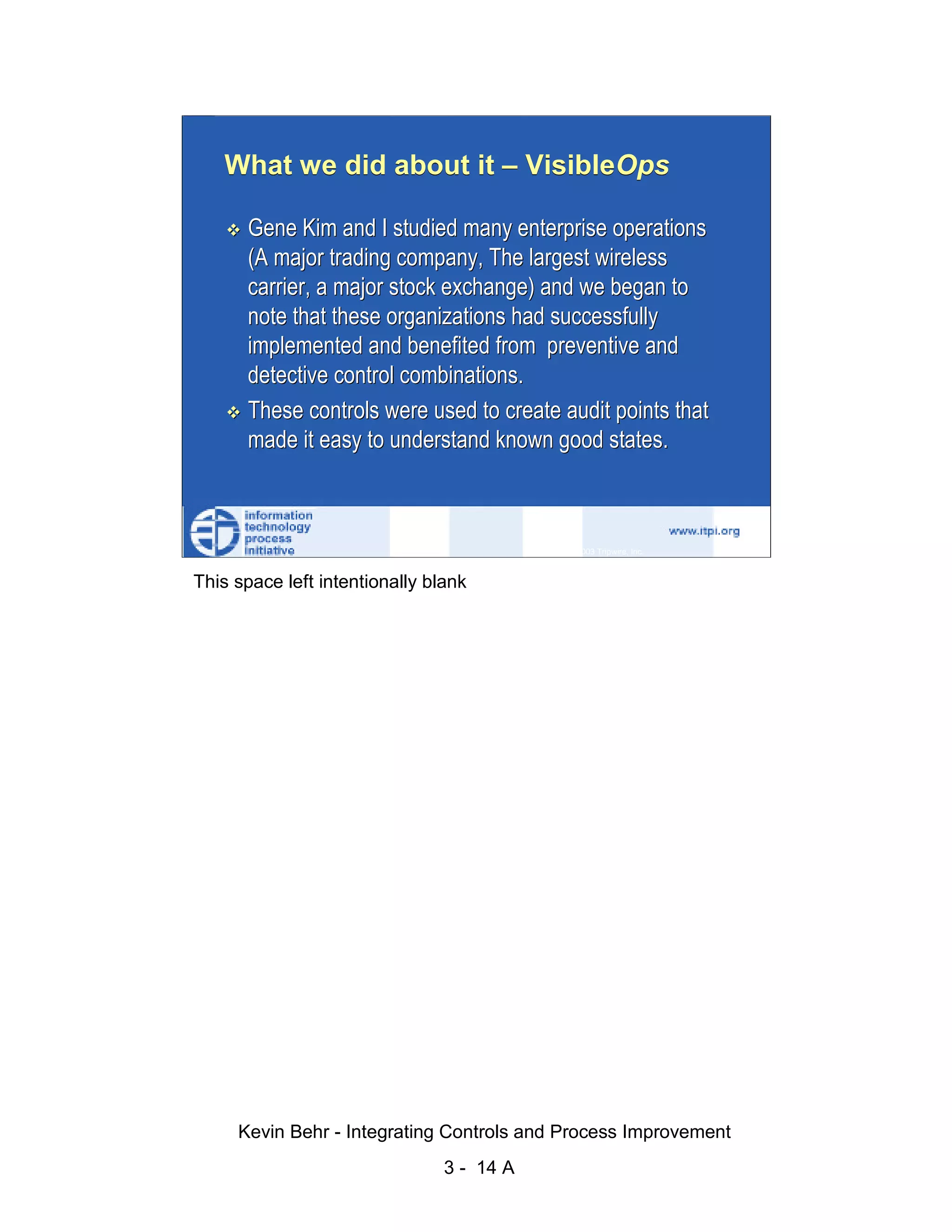 What we did about it – VisibleOps

                              Gene Kim and I studied many enterprise operations
                              (A major trading company, The largest wireless




                                                                                                   d.
                              carrier, a major stock exchange) and we began to




                                                                                                 ve
                              note that these organizations had successfully




                                                                                              er
                              implemented and benefited from preventive and




                                                                                            es
                              detective control combinations.




                                                                                  sR
                              These controls were used to create audit points that
                              made it easy to understand known good states.




                                                                            ht
                                                                        ig
                                                                   ll R    © 2003 Tripwire, Inc.    14
                                                               ,A
                        This space left intentionally blank
                                                           03
                                                       20




               Key fingerprint = AF19 FA27 2F94 998D FDB5 DE3D F8B5 06E4 A169 4E46
                                                   te
                                               itu
                                            st
                                         In
                                  NS
                                SA
                             ©




                             Kevin Behr - Integrating Controls and Process Improvement
                                                         3 - 14 A
© SANS Institute 2003                   No copying, electronic forwarding or posting                     All Rights Reserved
 
