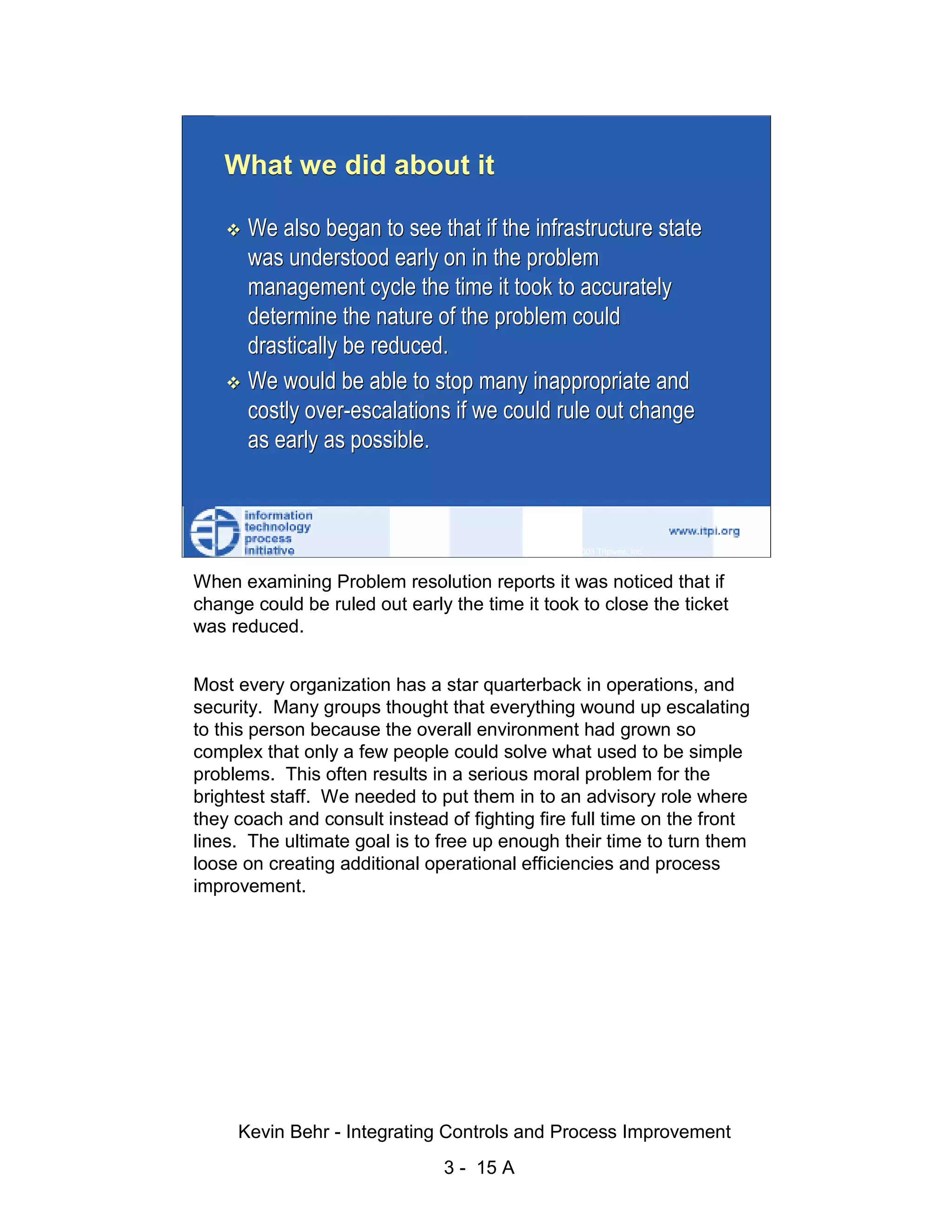 What we did about it

                              We also began to see that if the infrastructure state
                              was understood early on in the problem




                                                                                                   d.
                              management cycle the time it took to accurately




                                                                                                 ve
                              determine the nature of the problem could




                                                                                              er
                              drastically be reduced.




                                                                                            es
                              We would be able to stop many inappropriate and




                                                                                  sR
                              costly over-escalations if we could rule out change
                              as early as possible.




                                                                            ht
                                                                        ig
                                                                   ll R    © 2003 Tripwire, Inc.    15
                                                               ,A
                        When examining Problem resolution reports it was noticed that if
                                                           03


                        change could be ruled out early the time it took to close the ticket
                        was reduced.
                                                       20




               Key fingerprint = AF19 FA27 2F94 998D FDB5 DE3D F8B5 06E4 A169 4E46
                      Most every organization has a star quarterback in operations, and
                                                   te




                      security. Many groups thought that everything wound up escalating
                                               itu




                      to this person because the overall environment had grown so
                      complex that only a few people could solve what used to be simple
                                            st




                      problems. This often results in a serious moral problem for the
                                         In




                      brightest staff. We needed to put them in to an advisory role where
                      they coach and consult instead of fighting fire full time on the front
                                  NS




                      lines. The ultimate goal is to free up enough their time to turn them
                      loose on creating additional operational efficiencies and process
                                SA




                      improvement.
                             ©




                             Kevin Behr - Integrating Controls and Process Improvement
                                                         3 - 15 A
© SANS Institute 2003                   No copying, electronic forwarding or posting                     All Rights Reserved
 