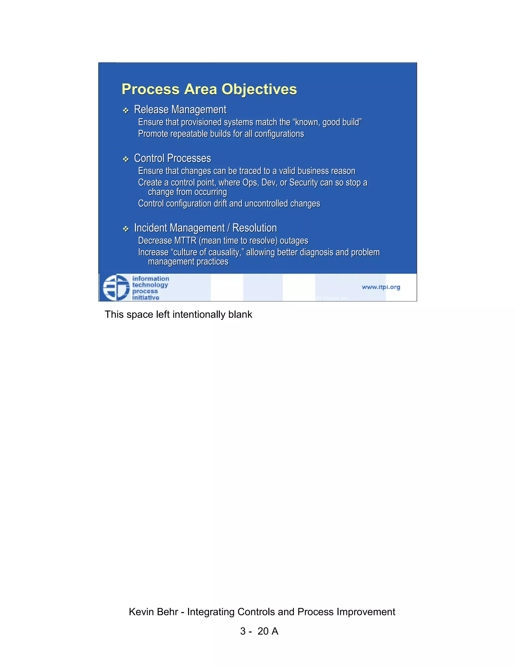 Process Area Objectives
                              Release Management
                               Ensure that provisioned systems match the “known, good build”
                               Promote repeatable builds for all configurations




                                                                                                       d.
                              Control Processes




                                                                                                     ve
                               Ensure that changes can be traced to a valid business reason




                                                                                                  er
                               Create a control point, where Ops, Dev, or Security can so stop a
                                 change from occurring




                                                                                                es
                               Control configuration drift and uncontrolled changes




                                                                                      sR
                              Incident Management / Resolution
                               Decrease MTTR (mean time to resolve) outages




                                                                                ht
                               Increase “culture of causality,” allowing better diagnosis and problem




                                                                             ig
                                  management practices


                                                                       ll R    © 2003 Tripwire, Inc.    20
                                                                  ,A
                        This space left intentionally blank
                                                              03
                                                          20




               Key fingerprint = AF19 FA27 2F94 998D FDB5 DE3D F8B5 06E4 A169 4E46
                                                      te
                                                 itu
                                              st
                                          In
                                  NS
                                SA
                             ©




                             Kevin Behr - Integrating Controls and Process Improvement
                                                            3 - 20 A
© SANS Institute 2003                    No copying, electronic forwarding or posting                        All Rights Reserved
 