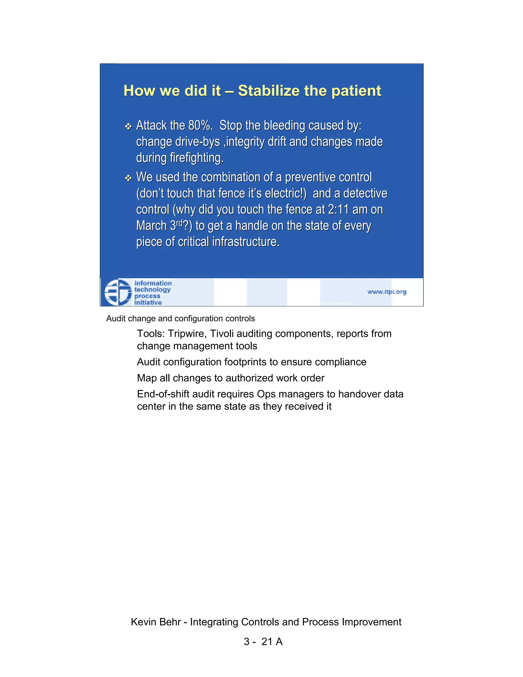 How we did it – Stabilize the patient

                               Attack the 80%. Stop the bleeding caused by:
                               change drive-bys ,integrity drift and changes made




                                                                                                     d.
                               during firefighting.




                                                                                                   ve
                               We used the combination of a preventive control




                                                                                                er
                               (don’t touch that fence it’s electric!) and a detective




                                                                                              es
                               control (why did you touch the fence at 2:11 am on




                                                                                    sR
                               March 3rd?) to get a handle on the state of every
                               piece of critical infrastructure.




                                                                              ht
                                                                          ig
                                                                     ll R    © 2003 Tripwire, Inc.    21
                                                                  ,A
                        Audit change and configuration controls
                                                             03


                                Tools: Tripwire, Tivoli auditing components, reports from
                                change management tools
                                                          20




               Key fingerprint = AF19 FA27 2F94footprints to DE3D F8B5 06E4 A169 4E46
                             Audit configuration 998D FDB5 ensure compliance
                                                      te




                                Map all changes to authorized work order
                                                 itu




                                End-of-shift audit requires Ops managers to handover data
                                center in the same state as they received it
                                              st
                                           In
                                   NS
                                 SA
                             ©




                              Kevin Behr - Integrating Controls and Process Improvement
                                                            3 - 21 A
© SANS Institute 2003                     No copying, electronic forwarding or posting                     All Rights Reserved
 