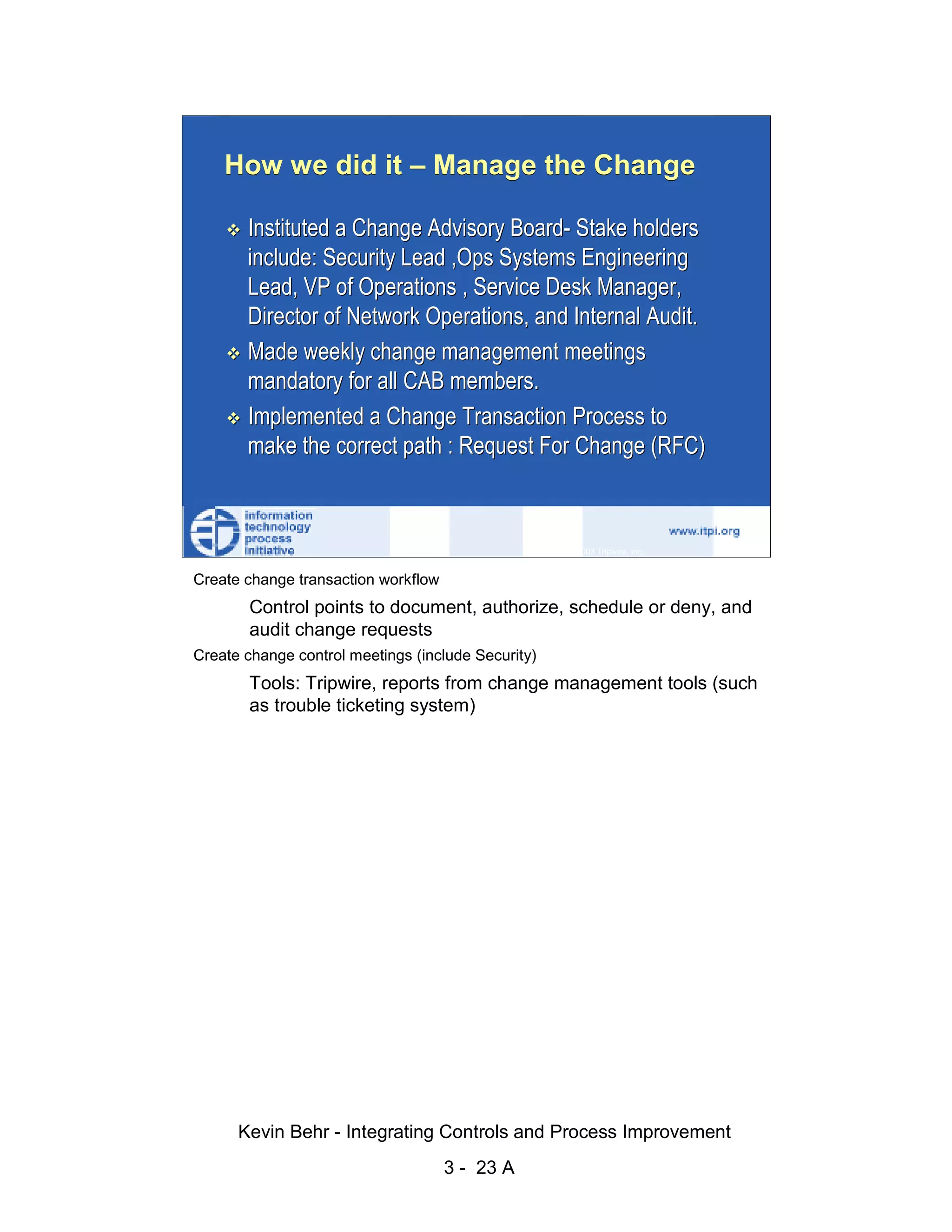 How we did it – Manage the Change

                               Instituted a Change Advisory Board- Stake holders
                               include: Security Lead ,Ops Systems Engineering




                                                                                                     d.
                               Lead, VP of Operations , Service Desk Manager,




                                                                                                   ve
                               Director of Network Operations, and Internal Audit.




                                                                                                er
                               Made weekly change management meetings




                                                                                              es
                               mandatory for all CAB members.




                                                                                    sR
                               Implemented a Change Transaction Process to
                               make the correct path : Request For Change (RFC)




                                                                              ht
                                                                          ig
                                                                     ll R    © 2003 Tripwire, Inc.    23
                                                                 ,A
                        Create change transaction workflow
                                                              03


                               Control points to document, authorize, schedule or deny, and
                               audit change requests
                                                         20



                      Create change control meetings (include Security)
               Key fingerprint = AF19 FA27 2F94 998D FDB5 DE3D F8B5 06E4 A169 4E46
                              Tools: Tripwire, reports from change management tools (such
                                                     te




                              as trouble ticketing system)
                                                 itu
                                             st
                                           In
                                  NS
                                SA
                             ©




                              Kevin Behr - Integrating Controls and Process Improvement
                                                             3 - 23 A
© SANS Institute 2003                     No copying, electronic forwarding or posting                     All Rights Reserved
 
