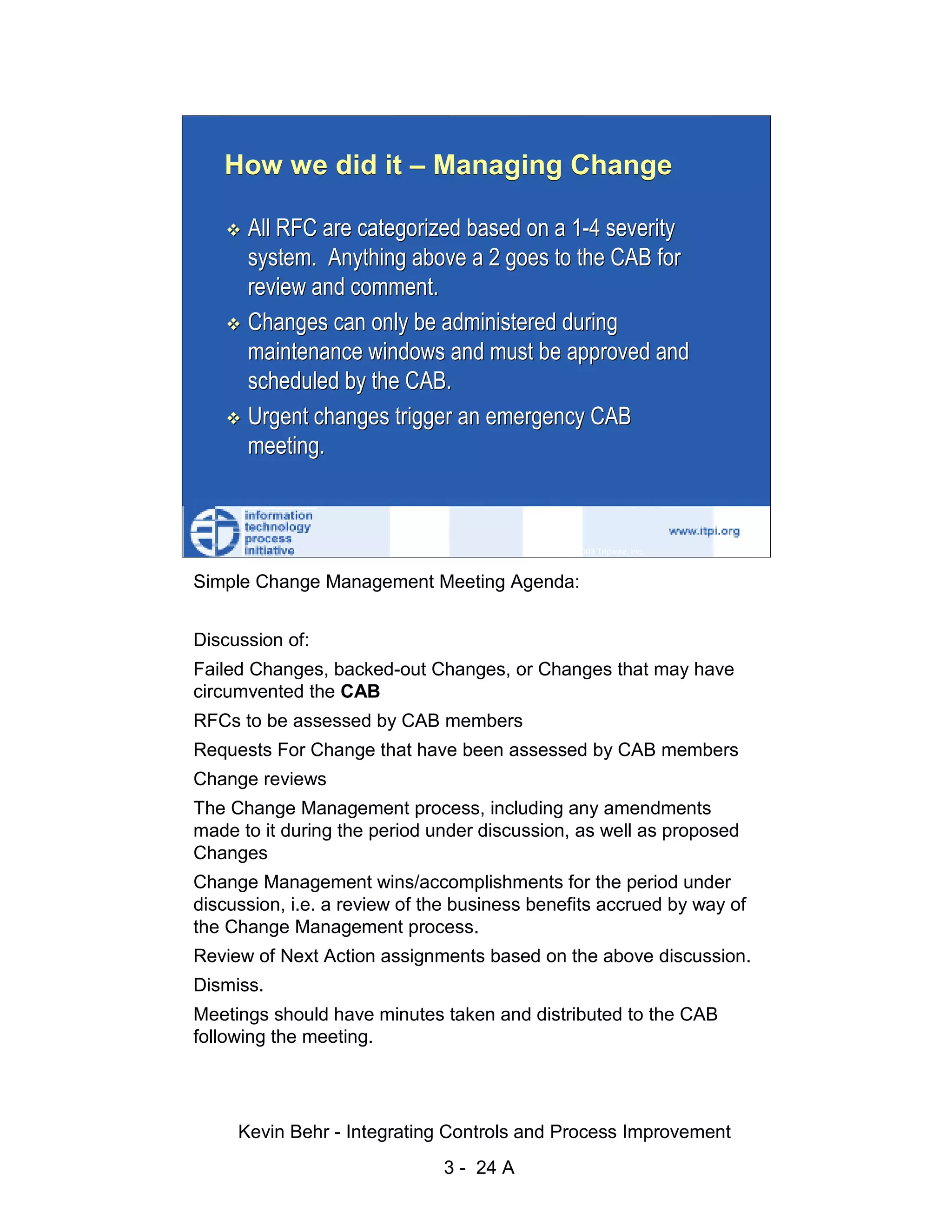 How we did it – Managing Change

                              All RFC are categorized based on a 1-4 severity
                              system. Anything above a 2 goes to the CAB for




                                                                                                   d.
                              review and comment.




                                                                                                 ve
                              Changes can only be administered during




                                                                                              er
                              maintenance windows and must be approved and




                                                                                            es
                              scheduled by the CAB.




                                                                                  sR
                              Urgent changes trigger an emergency CAB
                              meeting.




                                                                            ht
                                                                        ig
                                                                   ll R    © 2003 Tripwire, Inc.    24
                                                               ,A
                        Simple Change Management Meeting Agenda:
                                                           03
                                                       20



                      Discussion of:
               Key fingerprint = AF19 FA27 2F94 998D FDB5 DE3D F8B5 06E4 A169 4E46
                      Failed Changes, backed-out Changes, or Changes that may have
                                                   te




                      circumvented the CAB
                                               itu




                        RFCs to be assessed by CAB members
                        Requests For Change that have been assessed by CAB members
                                           st




                        Change reviews
                                         In




                        The Change Management process, including any amendments
                                 NS




                        made to it during the period under discussion, as well as proposed
                        Changes
                               SA




                        Change Management wins/accomplishments for the period under
                        discussion, i.e. a review of the business benefits accrued by way of
                             ©




                        the Change Management process.
                        Review of Next Action assignments based on the above discussion.
                        Dismiss.
                        Meetings should have minutes taken and distributed to the CAB
                        following the meeting.




                             Kevin Behr - Integrating Controls and Process Improvement
                                                         3 - 24 A
© SANS Institute 2003                   No copying, electronic forwarding or posting                     All Rights Reserved
 