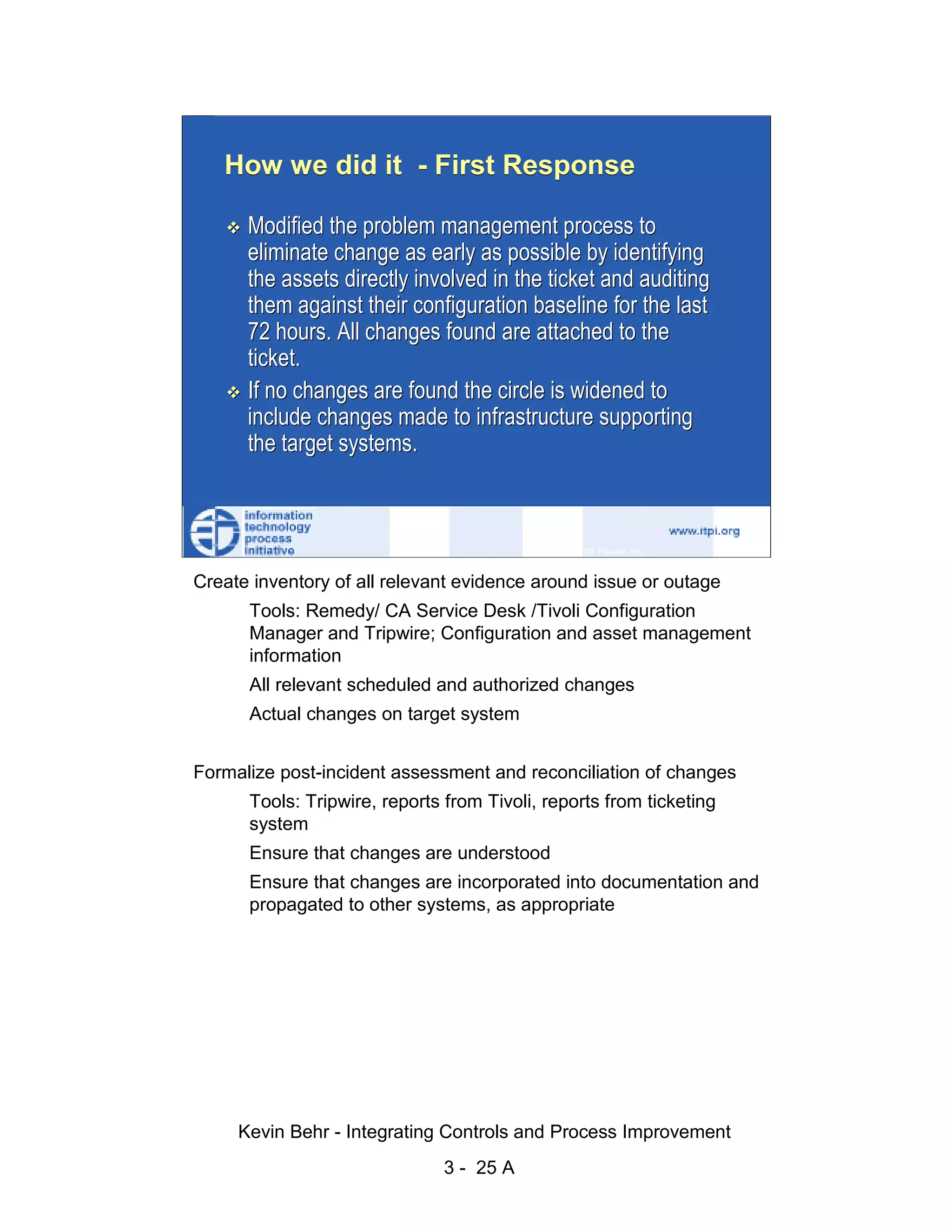 How we did it - First Response

                              Modified the problem management process to
                              eliminate change as early as possible by identifying




                                                                                                  d.
                              the assets directly involved in the ticket and auditing




                                                                                                ve
                              them against their configuration baseline for the last
                              72 hours. All changes found are attached to the




                                                                                             er
                              ticket.




                                                                                           es
                              If no changes are found the circle is widened to




                                                                                 sR
                              include changes made to infrastructure supporting
                              the target systems.




                                                                           ht
                                                                       ig
                                                                  ll R    © 2003 Tripwire, Inc.    25
                                                              ,A
                        Create inventory of all relevant evidence around issue or outage
                                                          03


                             Tools: Remedy/ CA Service Desk /Tivoli Configuration
                             Manager and Tripwire; Configuration and asset management
                                                      20



                             information
               Key fingerprint = AF19 FA27 2F94 998D FDB5 DE3D F8B5 06E4 A169 4E46
                             All relevant scheduled and authorized changes
                                                  te




                              Actual changes on target system
                                              itu
                                           st




                        Formalize post-incident assessment and reconciliation of changes
                                        In




                              Tools: Tripwire, reports from Tivoli, reports from ticketing
                                 NS




                              system
                              Ensure that changes are understood
                               SA




                              Ensure that changes are incorporated into documentation and
                              propagated to other systems, as appropriate
                            ©




                             Kevin Behr - Integrating Controls and Process Improvement
                                                        3 - 25 A
© SANS Institute 2003                  No copying, electronic forwarding or posting                     All Rights Reserved
 