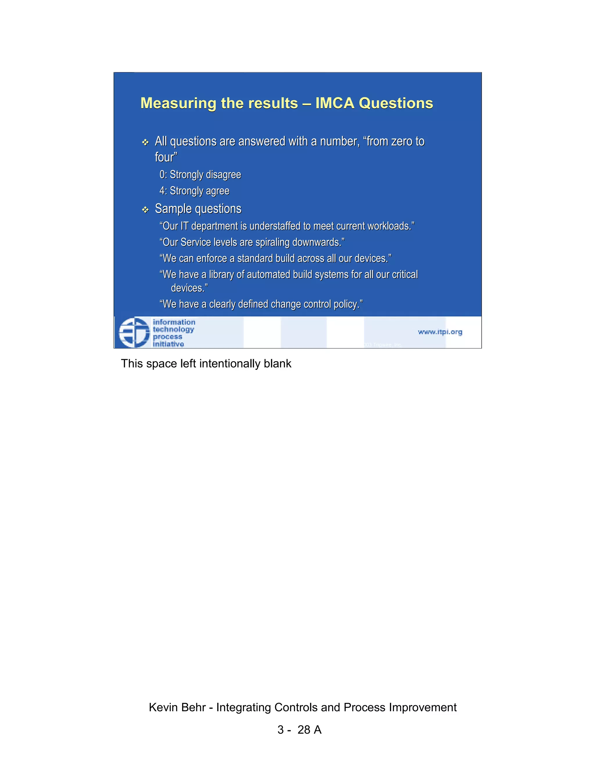 Measuring the results – IMCA Questions

                              All questions are answered with a number, “from zero to
                              four”




                                                                                                        d.
                               0: Strongly disagree




                                                                                                      ve
                               4: Strongly agree
                              Sample questions




                                                                                                   er
                               “Our IT department is understaffed to meet current workloads.”




                                                                                                 es
                               “Our Service levels are spiraling downwards.”




                                                                                       sR
                               “We can enforce a standard build across all our devices.”
                               “We have a library of automated build systems for all our critical




                                                                                 ht
                                 devices.”




                                                                              ig
                               “We have a clearly defined change control policy.”

                                                                        ll R    © 2003 Tripwire, Inc.    28
                                                                   ,A
                        This space left intentionally blank
                                                               03
                                                          20




               Key fingerprint = AF19 FA27 2F94 998D FDB5 DE3D F8B5 06E4 A169 4E46
                                                      te
                                                 itu
                                              st
                                           In
                                  NS
                                SA
                             ©




                             Kevin Behr - Integrating Controls and Process Improvement
                                                             3 - 28 A
© SANS Institute 2003                     No copying, electronic forwarding or posting                        All Rights Reserved
 