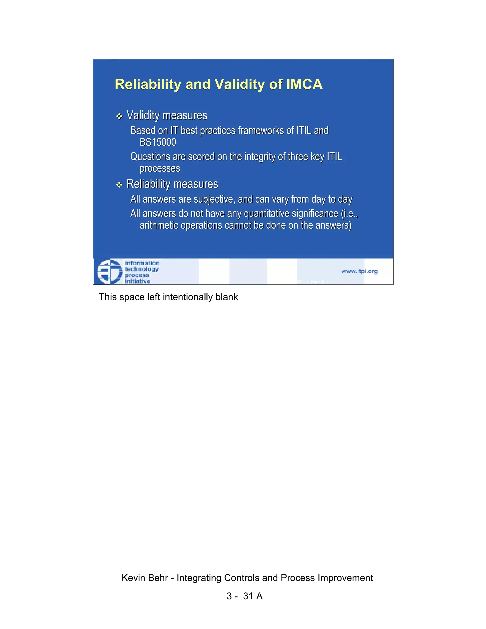 Reliability and Validity of IMCA

                              Validity measures
                               Based on IT best practices frameworks of ITIL and




                                                                                                   d.
                                 BS15000




                                                                                                 ve
                               Questions are scored on the integrity of three key ITIL
                                 processes




                                                                                              er
                              Reliability measures




                                                                                            es
                               All answers are subjective, and can vary from day to day




                                                                                  sR
                               All answers do not have any quantitative significance (i.e.,
                                  arithmetic operations cannot be done on the answers)




                                                                            ht
                                                                        ig
                                                                   ll R    © 2003 Tripwire, Inc.    31
                                                               ,A
                        This space left intentionally blank
                                                           03
                                                       20




               Key fingerprint = AF19 FA27 2F94 998D FDB5 DE3D F8B5 06E4 A169 4E46
                                                   te
                                               itu
                                            st
                                         In
                                  NS
                                SA
                             ©




                             Kevin Behr - Integrating Controls and Process Improvement
                                                         3 - 31 A
© SANS Institute 2003                   No copying, electronic forwarding or posting                     All Rights Reserved
 