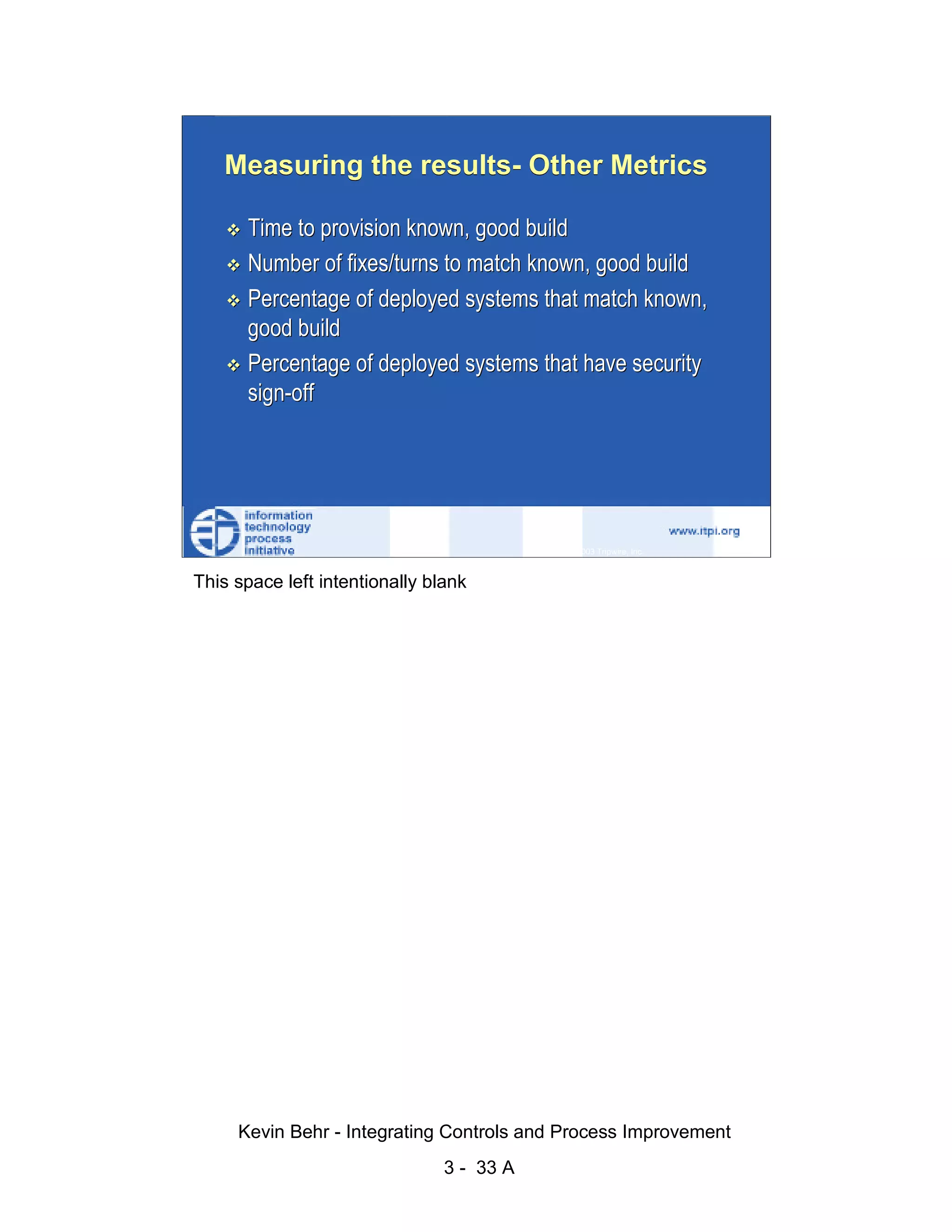 Measuring the results- Other Metrics

                              Time to provision known, good build
                              Number of fixes/turns to match known, good build




                                                                                                   d.
                              Percentage of deployed systems that match known,




                                                                                                 ve
                              good build




                                                                                              er
                              Percentage of deployed systems that have security




                                                                                            es
                              sign-off




                                                                                  sR
                                                                            ht
                                                                        ig
                                                                   ll R    © 2003 Tripwire, Inc.    33
                                                               ,A
                        This space left intentionally blank
                                                           03
                                                       20




               Key fingerprint = AF19 FA27 2F94 998D FDB5 DE3D F8B5 06E4 A169 4E46
                                                   te
                                               itu
                                            st
                                         In
                                  NS
                                SA
                             ©




                             Kevin Behr - Integrating Controls and Process Improvement
                                                         3 - 33 A
© SANS Institute 2003                   No copying, electronic forwarding or posting                     All Rights Reserved
 
