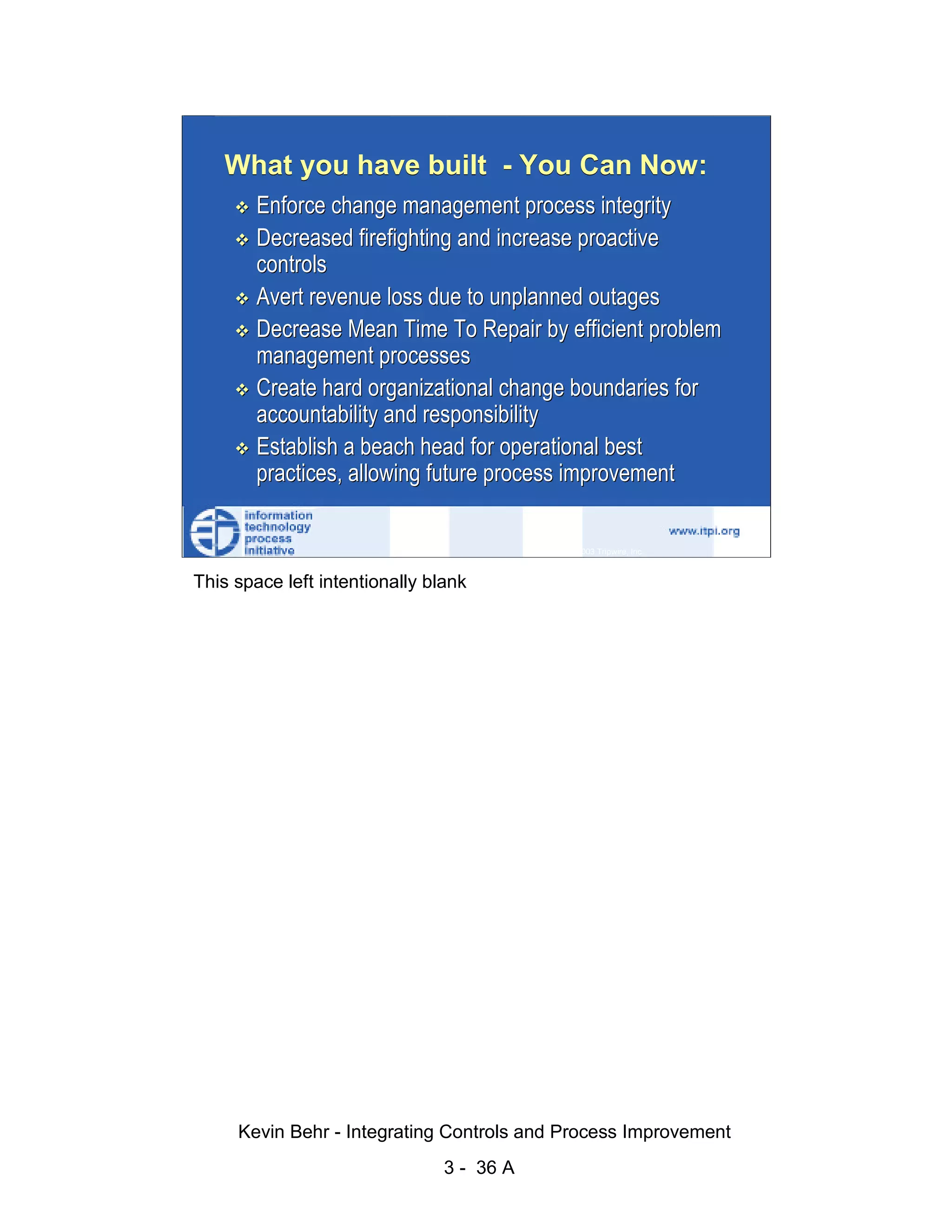 What you have built - You Can Now:
                                Enforce change management process integrity
                                Decreased firefighting and increase proactive
                                controls




                                                                                                   d.
                                Avert revenue loss due to unplanned outages




                                                                                                 ve
                                Decrease Mean Time To Repair by efficient problem




                                                                                              er
                                management processes




                                                                                            es
                                Create hard organizational change boundaries for




                                                                                  sR
                                accountability and responsibility
                                Establish a beach head for operational best




                                                                            ht
                                practices, allowing future process improvement



                                                                        ig
                                                                   ll R    © 2003 Tripwire, Inc.    36
                                                               ,A
                        This space left intentionally blank
                                                           03
                                                       20




               Key fingerprint = AF19 FA27 2F94 998D FDB5 DE3D F8B5 06E4 A169 4E46
                                                   te
                                               itu
                                            st
                                         In
                                  NS
                                SA
                             ©




                             Kevin Behr - Integrating Controls and Process Improvement
                                                         3 - 36 A
© SANS Institute 2003                   No copying, electronic forwarding or posting                     All Rights Reserved
 