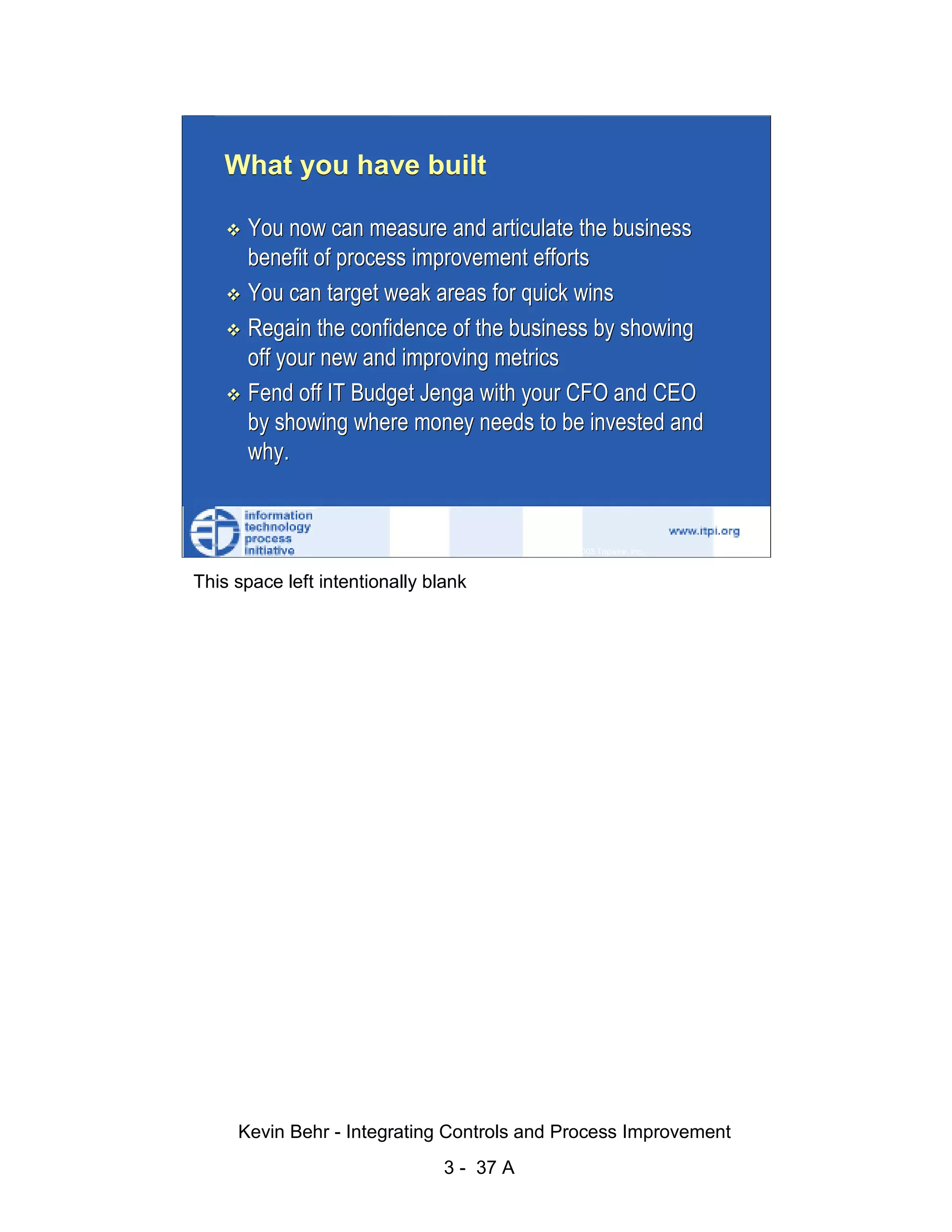 What you have built

                              You now can measure and articulate the business
                              benefit of process improvement efforts




                                                                                                   d.
                              You can target weak areas for quick wins




                                                                                                 ve
                              Regain the confidence of the business by showing




                                                                                              er
                              off your new and improving metrics




                                                                                            es
                              Fend off IT Budget Jenga with your CFO and CEO




                                                                                  sR
                              by showing where money needs to be invested and
                              why.




                                                                            ht
                                                                        ig
                                                                   ll R    © 2003 Tripwire, Inc.    37
                                                               ,A
                        This space left intentionally blank
                                                           03
                                                       20




               Key fingerprint = AF19 FA27 2F94 998D FDB5 DE3D F8B5 06E4 A169 4E46
                                                   te
                                               itu
                                            st
                                         In
                                  NS
                                SA
                             ©




                             Kevin Behr - Integrating Controls and Process Improvement
                                                         3 - 37 A
© SANS Institute 2003                   No copying, electronic forwarding or posting                     All Rights Reserved
 