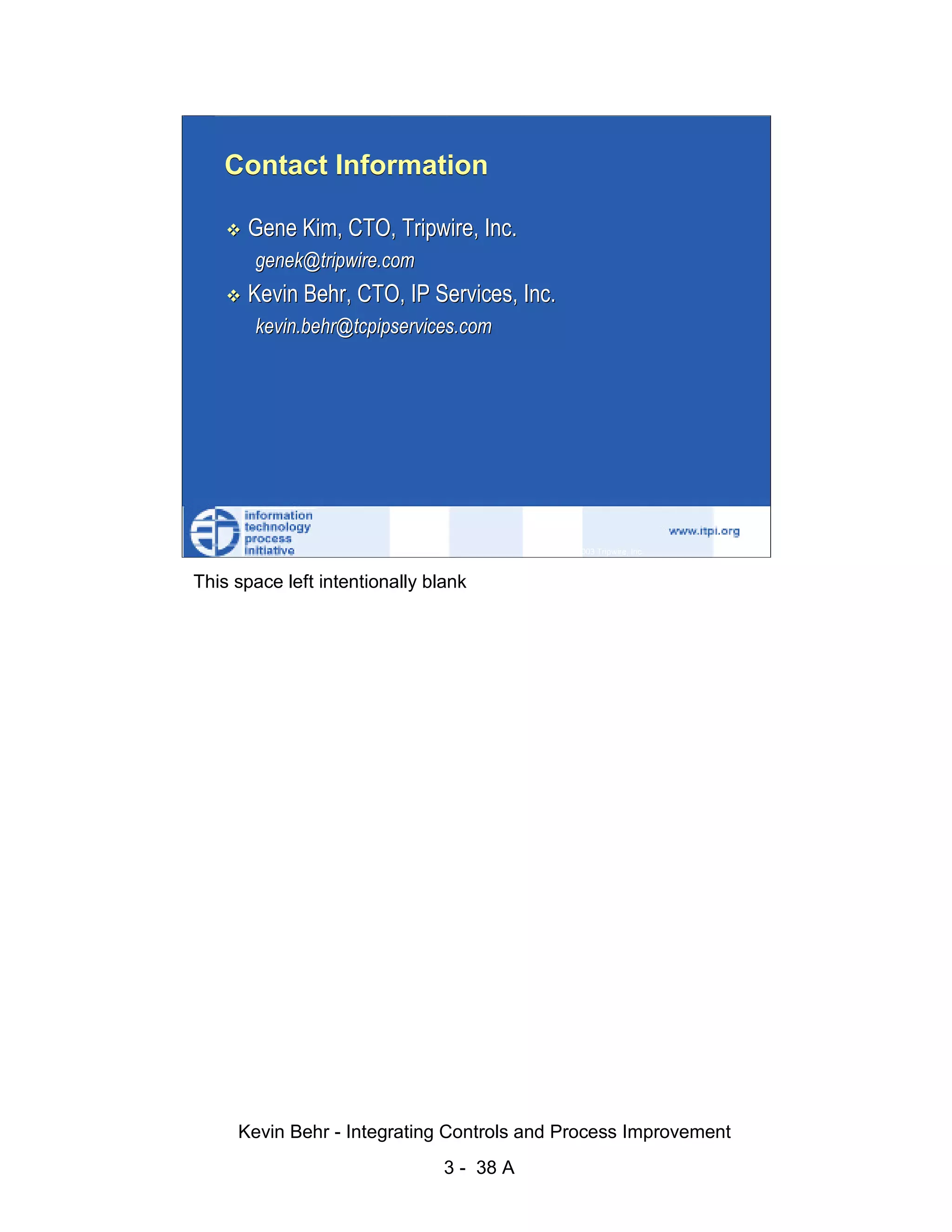 Contact Information

                              Gene Kim, CTO, Tripwire, Inc.
                               genek@tripwire.com




                                                                                                   d.
                              Kevin Behr, CTO, IP Services, Inc.




                                                                                                 ve
                               kevin.behr@tcpipservices.com




                                                                                              er
                                                                                            es
                                                                                  sR
                                                                            ht
                                                                        ig
                                                                   ll R    © 2003 Tripwire, Inc.    38
                                                               ,A
                        This space left intentionally blank
                                                           03
                                                       20




               Key fingerprint = AF19 FA27 2F94 998D FDB5 DE3D F8B5 06E4 A169 4E46
                                                   te
                                               itu
                                            st
                                         In
                                  NS
                                SA
                             ©




                             Kevin Behr - Integrating Controls and Process Improvement
                                                         3 - 38 A
© SANS Institute 2003                   No copying, electronic forwarding or posting                     All Rights Reserved
 