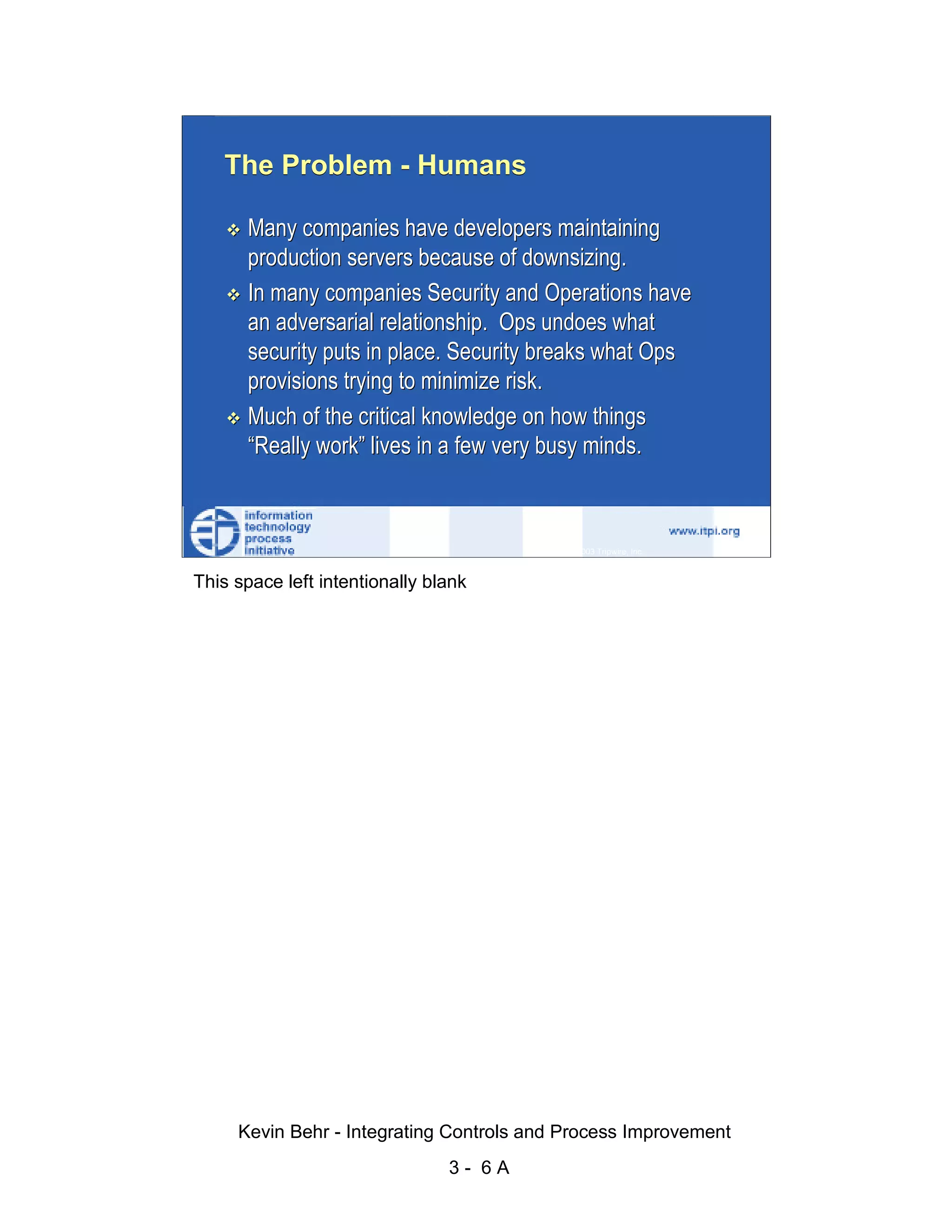The Problem - Humans

                              Many companies have developers maintaining
                              production servers because of downsizing.




                                                                                                   d.
                              In many companies Security and Operations have




                                                                                                 ve
                              an adversarial relationship. Ops undoes what




                                                                                              er
                              security puts in place. Security breaks what Ops




                                                                                            es
                              provisions trying to minimize risk.




                                                                                  sR
                              Much of the critical knowledge on how things
                              “Really work” lives in a few very busy minds.




                                                                            ht
                                                                        ig
                                                                   ll R    © 2003 Tripwire, Inc.    6
                                                               ,A
                        This space left intentionally blank
                                                           03
                                                       20




               Key fingerprint = AF19 FA27 2F94 998D FDB5 DE3D F8B5 06E4 A169 4E46
                                                   te
                                               itu
                                            st
                                         In
                                  NS
                                SA
                             ©




                             Kevin Behr - Integrating Controls and Process Improvement
                                                          3- 6A
© SANS Institute 2003                   No copying, electronic forwarding or posting                    All Rights Reserved
 