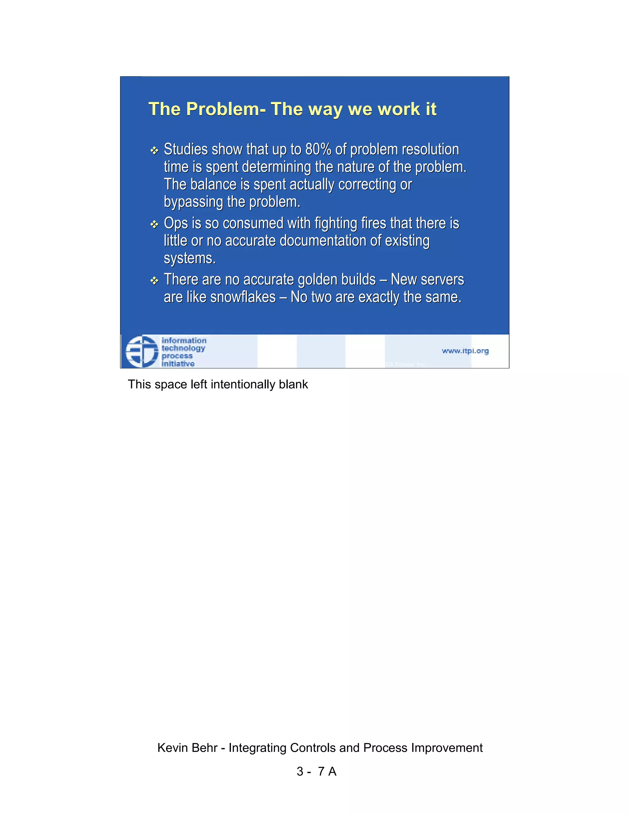 The Problem- The way we work it

                              Studies show that up to 80% of problem resolution
                              time is spent determining the nature of the problem.




                                                                                                   d.
                              The balance is spent actually correcting or




                                                                                                 ve
                              bypassing the problem.




                                                                                              er
                              Ops is so consumed with fighting fires that there is
                              little or no accurate documentation of existing




                                                                                            es
                              systems.




                                                                                  sR
                              There are no accurate golden builds – New servers
                              are like snowflakes – No two are exactly the same.




                                                                            ht
                                                                        ig
                                                                   ll R    © 2003 Tripwire, Inc.    7
                                                               ,A
                        This space left intentionally blank
                                                           03
                                                       20




               Key fingerprint = AF19 FA27 2F94 998D FDB5 DE3D F8B5 06E4 A169 4E46
                                                   te
                                               itu
                                            st
                                         In
                                  NS
                                SA
                             ©




                             Kevin Behr - Integrating Controls and Process Improvement
                                                          3- 7A
© SANS Institute 2003                   No copying, electronic forwarding or posting                    All Rights Reserved
 