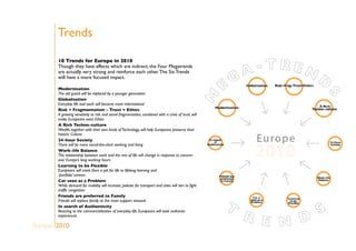 Trends
10 Trends for Europe in 2010
Though they have effects which are indirect, the Four Megatrends
are actually very strong and reinforce each other.The Six Trends
will have a more focused impact.
Modernisation
The old guard will be replaced by a younger generation
Globalisation
Everyday life and work will become more international
Risk + Fragmentation – Trust = Ethics
A growing sensitivity to risk and social fragmentation, combined with a crisis of trust, will
make Europeans want Ethics
A Rich Techno-culture
Wealth, together with their own kinds ofTechnology, will help Europeans preserve their
historic Culture
24-hour Society
There will be more round-the-clock working and living
Work-life Balance
The relationship between work and the rest of life will change in response to concern
over Europe’s long working hours
Learning to be Flexible
Europeans will move from a job for life to lifelong learning and
‘portfolio’ careers
Car seen as a Problem
While demand for mobility will increase, policies for transport and cities will aim to fight
traffic congestion
Friends are preferred to Family
Friends will replace family as the main support network
In search of Authenticity
Reacting to the commercialisation of everyday life, Europeans will seek authentic
experiences
Europe 2010
 