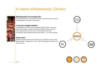 In search of Authenticity | Drivers
Marketisation of everyday life
As everything becomes a commodity, so European consumers will go in quest for
something special, motivating – even spiritual.
‘I am not a target market’
Increasingly aware of the ‘saturation marketing’ targeted at them in ever more
subtle ways, European consumers will express resistance.Youth, in particular
values things found by ‘word of mouth’, or and by being ‘in the know’.
If something is mass-marketed, everyone knows about it – so it may be rejected.
Trust crisis
Honesty, trust and directness are perceived to be rare (See Trust section of the
Megatrend: Risk + Fragmentation - Trust = Ethics).These things are therefore also
seen as precious.
WOEurope 2010
 