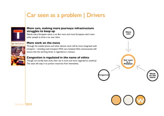 Car seen as a problem | Drivers
Europe 2010
More cars, making more journeys: infrastructure
struggles to keep up
Nearly every European wants a car. But more and more Europeans don’t want
other people to drive a car near them.
More work on the move
Through the mobile phone, and other devices work will be more integrated with
transport – including road transport.With cars, however, Risk consciousness will
ensure that the working driver is regarded as a menace.
Congestion is regulated in the name of ethics
Though cars hardly have souls, their use is more and more regarded as unethical.
The state will step in to protect motorists from themselves.
WO
 
