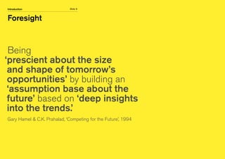 Slide 9
Foresight
Introduction
Being
‘prescient about the size
and shape of tomorrow’s
opportunities’ by building an
‘assumption base about the
future’ based on ‘deep insights
into the trends.’
Gary Hamel  C.K. Prahalad, ‘Competing for the Future’, 1994
 