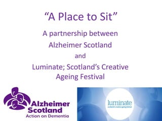 “A Place to Sit”
A partnership between
Alzheimer Scotland
and
Luminate; Scotland’s Creative
Ageing Festival
 