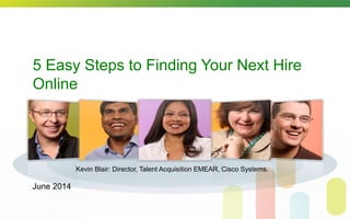 5 Easy Steps to Finding Your Next Hire
Online
Kevin Blair: Director, Talent Acquisition EMEAR, Cisco Systems.
June 2014
 