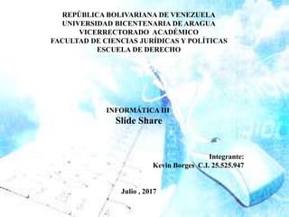 REPÚBLICA BOLIVARIANA DE VENEZUELA
UNIVERSIDAD BICENTENARIA DE ARAGUA
VICERRECTORADO ACADÉMICO
FACULTAD DE CIENCIAS JURÍDICAS Y POLÍTICAS
ESCUELA DE DERECHO
INFORMÁTICA III
Slide Share
Integrante:
Kevin Borges C.I. 25.525.947
Julio , 2017
 