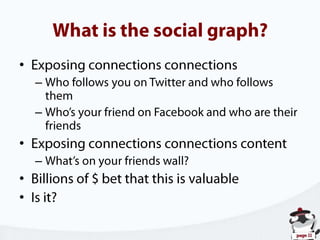 What is the social graph?Exposing connections connectionsWho follows you on Twitter and who follows themWho’s your friend on Facebook and who are their friendsExposing connections connections contentWhat’s on your friends wall?Billions of $ bet that this is valuableIs it?