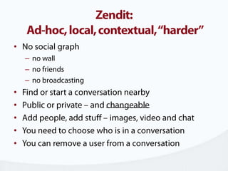 Zendit: Ad-hoc, local, contextual, “harder”No social graphno wallno friendsno broadcastingFind or start a conversation nearbyPublic or private – and changeableAdd people, add stuff – images, video and chatYou need to choose who is in a conversationYou can remove a user from a conversation