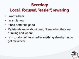 Beerdog:Local,  focused, “easier”, rewaringI want a beerI want it nowIt had better be goodMy friends know about beer, I’ll see what they are drinking and whereI am totally uninterested in anything else right now, get me a beer